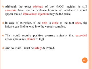  Although the exact etiology of the NaOCl incident is still
uncertain, based on the evidence from actual incidents, it would
appear that an intravenous injection may be the cause.
 In case of extrusion, if the vein is close to the root apex, the
irrigant can find its way into the venous complex.
 This would require positive pressure apically that exceeded
venous pressure (10 mm of Hg).
 And so, NaoCl must be safely delivered.
60
 