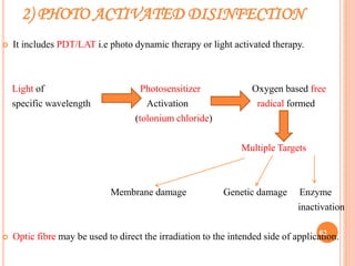 2) PHOTO ACTIVATED DISINFECTION
 It includes PDT/LAT i.e photo dynamic therapy or light activated therapy.
Light of Photosensitizer Oxygen based free
specific wavelength Activation radical formed
(tolonium chloride)
Multiple Targets
Membrane damage Genetic damage Enzyme
inactivation
 Optic fibre may be used to direct the irradiation to the intended side of application.63
 