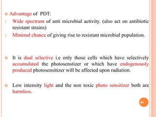  Advantage of PDT:
1. Wide spectrum of anti microbial activity. (also act on antibiotic
resistant strains)
2. Minimal chance of giving rise to resistant microbial population.
 It is dual selective i.e only those cells which have selectively
accumulated the photosenstizer or which have endogenously
produced photosensitizer will be affected upon radiation.
 Low intensity light and the non toxic photo sensitizer both are
harmless.
64
 