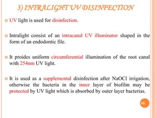 3) INTRALIGHT UV DISINFECTION
 UV light is used for disinfection.
 Intralight consist of an intracanal UV illuminator shaped in the
form of an endodontic file.
 It proides uniform circumferential illumination of the root canal
with 254nm UV light.
 It is used as a supplemental disinfection after NaOCl irrigation,
otherwise the bacteria in the inner layer of biofilm may be
protected by UV light which is absorbed by outer layer bacterias.
65
 