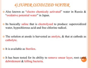 4) SUPER OXIDIZED WATER
 Also known as “electro chemicaly activated” water in Russia &
“oxidative potential water” in Japan.
 Its basically saline that is electrolysed to produce: superoxidized
water, hypochlorous acid and free chlorine radical.
 The solution at anode is harvested as anolyte, & that at cathode as
catholyte.
 It is available as Sterilox.
 It has been tested for its ability to remove smear layer, root canal
debridement & killing bacteria.
66
 