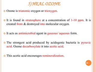 5) HEAL OZONE
 Ozone is triatomic oxygen or trioxygen.
 It is found in stratosphere at a concentration of 1-10 ppm. It is
created from & destroyed into molecular oxygen.
 It acts as antimicrobial agent in gaseous/ aqueous form.
 The strongest acid produced by acidogenic bacteria is pyruvic
acid. Ozone decarboxylate it into acetic acid.
 This acetic acid encourages remineralization.
67
 