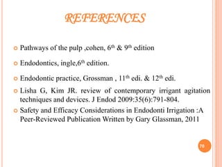 REFERENCES
 Pathways of the pulp ,cohen, 6th & 9th edition
 Endodontics, ingle,6th edition.
 Endodontic practice, Grossman , 11th edi. & 12th edi.
 Lisha G, Kim JR. review of contemporary irrigant agitation
techniques and devices. J Endod 2009:35(6):791-804.
 Safety and Efficacy Considerations in Endodonti Irrigation :A
Peer-Reviewed Publication Written by Gary Glassman, 2011
70
 