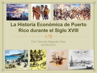 
La Historia Económica de Puerto
Rico durante el Siglo XVIII
Prof. Germán Alejandro Díaz
ECON 2012
 