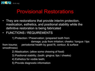 Provisional Restorations
•  They are restorations that provide interim protection,
mastication, esthetics, and positional stability while the
definitive restoration is being fabricated
•  FUNCTIONS / REQUIREMENTS
1) Protection / Preservation; (prepared tooth from
damage; pulp from irritation; cheeks / tongue / lips
from trauma; periodontal health by good fit, contour, & surface
smoothness)
2) Mastication; (allow some chewing of food)
3) Positional stability; (tooth; gingiva; lips / cheeks)
4) Esthetics for visible teeth;
5) Provide diagnostic information
 