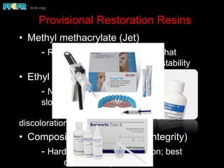 Provisional Restoration Resins
•  Methyl methacrylate (Jet)
- Reasonably hard; sets somewhat
rapidly; reasonable color stability
•  Ethyl methacrylate (Trim)
- Not as hard as methyl methacrylate;
slower set and more working
time; susceptible to
discoloration
•  Composite resin (Protemp; Integrity)
- Hardest; rapid polymerization; best
color stability
 