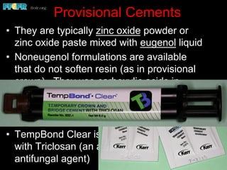 Provisional Cements
•  They are typically zinc oxide powder or
zinc oxide paste mixed with eugenol liquid
•  Noneugenol formulations are available
that do not soften resin (as in provisional
crown). They use carboxylic acids in
place of eugenol
•  The liquid can be ethoxybenzoic acid,
known as ZOEBA, making it stronger
•  TempBond Clear is a translucent cement
with Triclosan (an antibacterial &
antifungal agent)
 