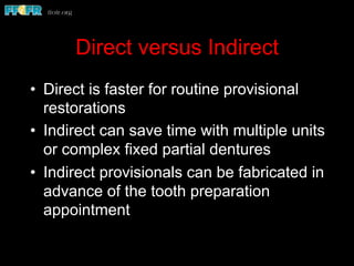 Direct versus Indirect
•  Direct is faster for routine provisional
restorations
•  Indirect can save time with multiple units
or complex fixed partial dentures
•  Indirect provisionals can be fabricated in
advance of the tooth preparation
appointment
 