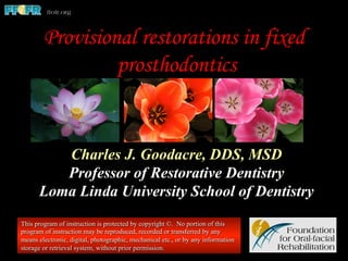 Charles J. Goodacre, DDS, MSD
Professor of Restorative Dentistry
Loma Linda University School of Dentistry
This program of instruction is protected by copyright ©. No portion of this
program of instruction may be reproduced, recorded or transferred by any
means electronic, digital, photographic, mechanical etc., or by any information
storage or retrieval system, without prior permission.
Provisional restorations in fixed
prosthodontics
 