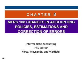 22-1
C H A P T E RC H A P T E R 88
MFRS 108 CHANGES IN ACCOUNTINGMFRS 108 CHANGES IN ACCOUNTING
POLICIES, ESTIMATIONS ANDPOLICIES, ESTIMATIONS AND
CORRECTION OF ERRORSCORRECTION OF ERRORS
Intermediate Accounting
IFRS Edition
Kieso, Weygandt, and Warfield
 