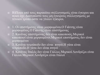  Β)Ποιοι από τους παρακάτω συλλογισμούς είναι έγκυροι και
ποιοι όχι; Διατυπώστε τους μη έγκυρους συλλογισμούς με
τέτοιον τρόπο ώστε να γίνουν έγκυροι.
 1. Οι επιστήμονες είναι μορφωμένοι.Ο Γιάννης είναι
μορφωμένος.Ο Γιάννης είναι επιστήμονας
 2. Κανένας επιστήμονας δεν είναι κακοποιός.Μερικοί
κακοποιοί είναι μορφωμένοι.Μερικοί επιστήμονες δεν είναι
μορφωμένοι
 3. Κανένα τετράποδο δεν είναι πτηνό.Η γάτα είναι
τετράποδο.Η γάτα δεν είναι πτηνό
 4. Κανένας Ιταλός δεν είναι Γάλλος.Μερικοί Λονδρέζοι είναι
Γάλλοι.Μερικοί Λονδρέζοι είναι Ιταλοί
 