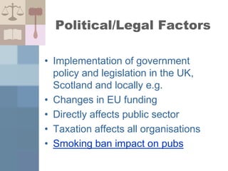 Political/Legal Factors
• Implementation of government
policy and legislation in the UK,
Scotland and locally e.g.
• Changes in EU funding
• Directly affects public sector
• Taxation affects all organisations
• Smoking ban impact on pubs
 