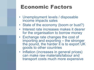 Economic Factors
• Unemployment levels / disposable
income impacts sales
• State of the economy (boom or bust?)
• Interest rate increases makes it dearer
for the organisation to borrow money
• Exchange rate changes the cost of
importing and exporting – the stronger
the pound, the harder it is to export UK
goods to other countries
• Inflation (increases in general prices)
can make raw materials/labour and
transport costs much more expensive
 