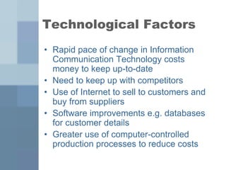 Technological Factors
• Rapid pace of change in Information
Communication Technology costs
money to keep up-to-date
• Need to keep up with competitors
• Use of Internet to sell to customers and
buy from suppliers
• Software improvements e.g. databases
for customer details
• Greater use of computer-controlled
production processes to reduce costs
 