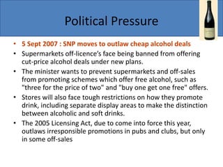 Political Pressure
• 5 Sept 2007 : SNP moves to outlaw cheap alcohol deals
• Supermarkets off-licence’s face being banned from offering
cut-price alcohol deals under new plans.
• The minister wants to prevent supermarkets and off-sales
from promoting schemes which offer free alcohol, such as
"three for the price of two" and "buy one get one free" offers.
• Stores will also face tough restrictions on how they promote
drink, including separate display areas to make the distinction
between alcoholic and soft drinks.
• The 2005 Licensing Act, due to come into force this year,
outlaws irresponsible promotions in pubs and clubs, but only
in some off-sales
 