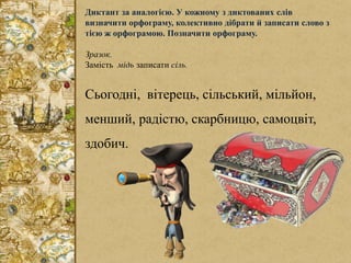 Диктант за аналогією. У кожному з диктованих слів
визначити орфограму, колективно дібрати й записати слово з
тією ж орфограмою. Позначити орфограму.
Зразок.
Замість мідь записати сіль.
Сьогодні, вітерець, сільський, мільйон,
менший, радістю, скарбницю, самоцвіт,
здобич.
 