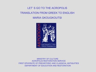 MINISTRY OF CULTURE
ACROPOLIS RESTORATION SERVICE
FIRST EPHORATE OF PREHISTORIC AND CLASSICAL ANTIQUITIES
DEPARTMENT OF EDUCATION AND RESTORATION
LET’ S GO TO THE ACROPOLIS
TRANSLATION FROM GREEK TO ENGLISH
MARIA GΚOUGΚOUTSI
 