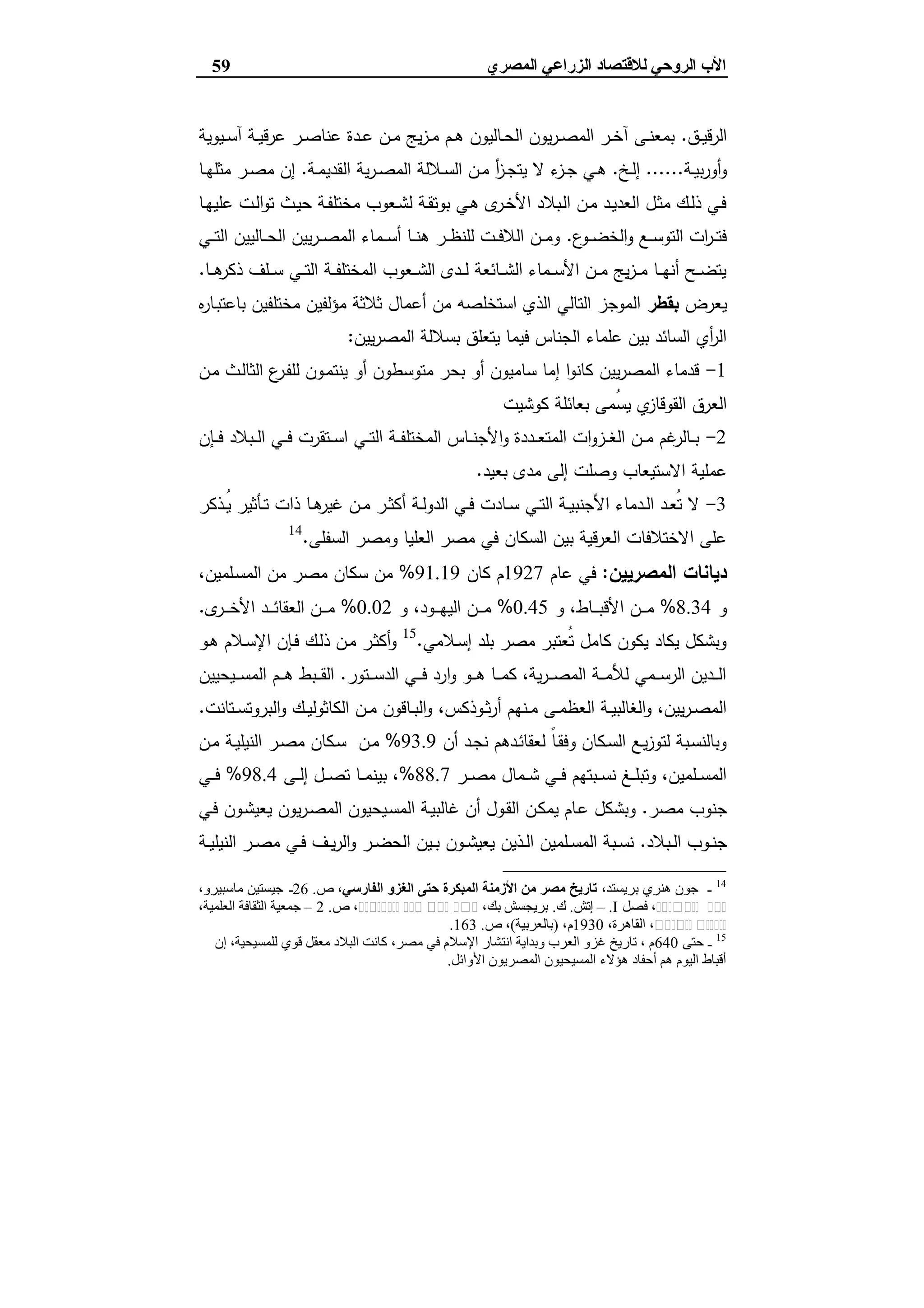 ‫ﻟﻼﻗﺘﺼﺎد‬ ‫اﻟﺮوﺣﻲ‬ ‫اﻷب‬‫اﻟ‬‫اﻟﻤﺼﺮي‬ ‫ﺰراﻋﻲ‬59
‫ـق‬‫ـ‬‫ﯾ‬‫اﻟرﻗ‬.‫ـﯾوﯾﺔ‬‫ـ‬‫ﺳ‬‫آ‬ ‫ـﺔ‬‫ـ‬‫ﯾ‬‫ﻋرﻗ‬ ‫ـر‬‫ـ‬‫ﺻ‬‫ﻋﻧﺎ‬ ‫ـدة‬‫ـ‬‫ﻋ‬ ‫ـن‬‫ـ‬‫ﻣ‬ ‫ﯾﺞ‬‫ز‬‫ـ‬‫ـ‬‫ﻣ‬ ‫ـم‬‫ـ‬‫ﻫ‬ ‫ـﺎﻟﯾون‬‫ـ‬‫ﺣ‬‫اﻟ‬ ‫ﯾون‬‫ر‬‫ـ‬‫ـ‬‫ﺻ‬‫اﻟﻣ‬ ‫ـر‬‫ـ‬‫ﺧ‬‫آ‬ ‫ـﻰ‬‫ـ‬‫ﻧ‬‫ﺑﻣﻌ‬
‫ـﺔ‬‫ـ‬‫ﯾ‬‫ﺑ‬‫ر‬‫أو‬‫و‬......‫ـﺦ‬‫ـ‬‫ﻟ‬‫إ‬.‫ﻻ‬ ‫ء‬‫ـز‬‫ـ‬‫ﺟ‬ ‫ـﻲ‬‫ـ‬‫ﻫ‬‫ـﺔ‬‫ـ‬‫ﻣ‬‫اﻟﻘدﯾ‬ ‫ﯾﺔ‬‫ر‬‫ـ‬‫ـ‬‫ﺻ‬‫اﻟﻣ‬ ‫ـﻼﻟﺔ‬‫ـ‬‫ﺳ‬‫اﻟ‬ ‫ـن‬‫ـ‬‫ﻣ‬ ‫أ‬‫ز‬‫ـ‬‫ـ‬‫ﺟ‬‫ﯾﺗ‬.‫ـﺎ‬‫ـ‬‫ﻬ‬‫ﻣﺛﻠ‬ ‫ـر‬‫ـ‬‫ﺻ‬‫ﻣ‬ ‫إن‬
‫ـﺎ‬‫ـ‬‫ﻬ‬‫ﻋﻠﯾ‬ ‫ـت‬‫ـ‬‫ﻟ‬‫ا‬‫و‬‫ﺗ‬ ‫ـث‬‫ﯾ‬‫ﺣ‬ ‫ـﺔ‬‫ـ‬‫ﻔ‬‫ﻣﺧﺗﻠ‬ ‫ـﻌوب‬‫ـ‬‫ﺷ‬‫ﻟ‬ ‫ـﺔ‬‫ﻘ‬‫ﺑوﺗ‬ ‫ـﻲ‬‫ـ‬‫ﻫ‬ ‫ى‬‫ـر‬‫ـ‬‫ﺧ‬‫اﻷ‬ ‫ـﺑﻼد‬‫ﻟ‬‫ا‬ ‫ـن‬‫ـ‬‫ﻣ‬ ‫ـد‬‫ـ‬‫ﯾ‬‫اﻟﻌد‬ ‫ـل‬‫ﺛ‬‫ﻣ‬ ‫ـك‬‫ـ‬‫ﻟ‬‫ذ‬ ‫ـﻲ‬‫ﻓ‬
‫ع‬‫ـو‬‫ـ‬‫ـ‬‫ﺿ‬‫اﻟﺧ‬‫و‬ ‫ـﻊ‬‫ـ‬‫ـ‬‫ﺳ‬‫اﻟﺗو‬ ‫ات‬‫ر‬‫ـ‬‫ـ‬‫ـ‬‫ﺗ‬‫ﻓ‬.‫ـﻲ‬‫ـ‬‫ـ‬‫ﺗ‬‫اﻟ‬ ‫ـﺎﻟﯾﯾن‬‫ـ‬‫ـ‬‫ﺣ‬‫اﻟ‬ ‫ﯾﯾن‬‫ر‬‫ـ‬‫ـ‬‫ـ‬‫ﺻ‬‫اﻟﻣ‬ ‫ـﻣﺎء‬‫ـ‬‫ـ‬‫ﺳ‬‫أ‬ ‫ـﺎ‬‫ـ‬‫ـ‬‫ﻧ‬‫ﻫ‬ ‫ـر‬‫ـ‬‫ـ‬‫ظ‬‫ﻟﻠﻧ‬ ‫ـت‬‫ـ‬‫ـ‬‫ﻓ‬‫اﻟﻼ‬ ‫ـن‬‫ـ‬‫ـ‬‫ﻣ‬‫و‬
‫ـﻠف‬‫ـ‬‫ـ‬‫ﺳ‬ ‫ـﻲ‬‫ـ‬‫ـ‬‫ﺗ‬‫اﻟ‬ ‫ـﺔ‬‫ـ‬‫ـ‬‫ﻔ‬‫اﻟﻣﺧﺗﻠ‬ ‫ـﻌوب‬‫ـ‬‫ـ‬‫ﺷ‬‫اﻟ‬ ‫ـدى‬‫ـ‬‫ـ‬‫ﻟ‬ ‫ـﺎﺋﻌﺔ‬‫ـ‬‫ـ‬‫ﺷ‬‫اﻟ‬ ‫ـﻣﺎء‬‫ـ‬‫ـ‬‫ﺳ‬‫اﻷ‬ ‫ـن‬‫ـ‬‫ـ‬‫ﻣ‬ ‫ﯾﺞ‬‫ز‬‫ـ‬‫ـ‬‫ـ‬‫ﻣ‬ ‫ـﺎ‬‫ـ‬‫ـ‬‫ﻬ‬‫أﻧ‬ ‫ـﺢ‬‫ـ‬‫ـ‬‫ﺿ‬‫ﯾﺗ‬‫ـﺎ‬‫ـ‬‫ـ‬‫ﻫ‬‫ذﻛر‬.
‫ﯾﻌرض‬‫ﺑﻘطر‬‫ﻩ‬‫ر‬‫ـﺎ‬‫ﺑ‬‫ﺑﺎﻋﺗ‬ ‫ﻣﺧﺗﻠﻔﯾن‬ ‫ﻣؤﻟﻔﯾن‬ ‫ﺛﻼﺛﺔ‬ ‫أﻋﻣﺎل‬ ‫ﻣن‬ ‫اﺳﺗﺧﻠﺻﻪ‬ ‫اﻟذي‬ ‫اﻟﺗﺎﻟﻲ‬ ‫اﻟﻣوﺟز‬
‫ﯾﯾن‬‫ر‬‫اﻟﻣﺻ‬ ‫ﺑﺳﻼﻟﺔ‬ ‫ﯾﺗﻌﻠق‬ ‫ﻓﯾﻣﺎ‬ ‫اﻟﺟﻧﺎس‬ ‫ﻋﻠﻣﺎء‬ ‫ﺑﯾن‬ ‫اﻟﺳﺎﺋد‬ ‫أي‬‫ر‬‫اﻟ‬:
1-‫ـن‬‫ﻣ‬ ‫ـث‬‫ﻟ‬‫اﻟﺛﺎ‬ ‫ع‬‫ـر‬‫ﻔ‬‫ﻟﻠ‬ ‫ـون‬‫ﻣ‬‫ﯾﻧﺗ‬ ‫أو‬ ‫ﻣﺗوﺳطون‬ ‫ﺑﺣر‬ ‫أو‬ ‫ﺳﺎﻣﯾون‬ ‫إﻣﺎ‬ ‫ا‬‫و‬‫ﻛﺎﻧ‬ ‫ﯾﯾن‬‫ر‬‫اﻟﻣﺻ‬ ‫ﻗدﻣﺎء‬
‫ﻛوﺷﯾت‬ ‫ﺑﻌﺎﺋﻠﺔ‬ ‫ُﻣﻰ‬‫ﺳ‬‫ﯾ‬ ‫ي‬‫اﻟﻘوﻗﺎز‬ ‫اﻟﻌرق‬
2-‫ـﺈن‬‫ـ‬‫ـ‬‫ﻓ‬ ‫ـﺑﻼد‬‫ـ‬‫ـ‬‫ﻟ‬‫ا‬ ‫ـﻲ‬‫ـ‬‫ـ‬‫ﻓ‬ ‫ـﺗﻘرت‬‫ـ‬‫ـ‬‫ﺳ‬‫ا‬ ‫ـﻲ‬‫ـ‬‫ـ‬‫ﺗ‬‫اﻟ‬ ‫ـﺔ‬‫ـ‬‫ـ‬‫ﻔ‬‫اﻟﻣﺧﺗﻠ‬ ‫ـﺎس‬‫ـ‬‫ـ‬‫ﻧ‬‫اﻷﺟ‬‫و‬ ‫ـددة‬‫ـ‬‫ـ‬‫ﻌ‬‫اﻟﻣﺗ‬ ‫ات‬‫و‬‫ـز‬‫ـ‬‫ـ‬‫ﻐ‬‫اﻟ‬ ‫ـن‬‫ـ‬‫ـ‬‫ﻣ‬ ‫ﻏم‬‫ـﺎﻟر‬‫ـ‬‫ـ‬‫ﺑ‬
‫ﺑﻌﯾد‬ ‫ﻣدى‬ ‫إﻟﻰ‬ ‫وﺻﻠت‬ ‫اﻻﺳﺗﯾﻌﺎب‬ ‫ﻋﻣﻠﯾﺔ‬.
3-‫ـذﻛر‬‫ـ‬ُ‫ﯾ‬ ‫ـﺄﺛﯾر‬‫ـ‬‫ﺗ‬ ‫ذات‬ ‫ـﺎ‬‫ـ‬‫ﻫ‬‫ﻏﯾر‬ ‫ـن‬‫ـ‬‫ﻣ‬ ‫ـر‬‫ـ‬‫ﺛ‬‫أﻛ‬ ‫ـﺔ‬‫ـ‬‫ﻟ‬‫اﻟدو‬ ‫ـﻲ‬‫ـ‬‫ﻓ‬ ‫ـﺎدت‬‫ـ‬‫ﺳ‬ ‫ـﻲ‬‫ـ‬‫ﺗ‬‫اﻟ‬ ‫ـﺔ‬‫ـ‬‫ﯾ‬‫اﻷﺟﻧﺑ‬ ‫ـدﻣﺎء‬‫ـ‬‫ﻟ‬‫ا‬ ‫ـد‬‫ـ‬‫ﻌ‬ُ‫ﺗ‬ ‫ﻻ‬
‫اﻟﺳﻔﻠﻰ‬ ‫وﻣﺻر‬ ‫اﻟﻌﻠﯾﺎ‬ ‫ﻣﺻر‬ ‫ﻓﻲ‬ ‫اﻟﺳﻛﺎن‬ ‫ﺑﯾن‬ ‫اﻟﻌرﻗﯾﺔ‬ ‫اﻻﺧﺗﻼﻓﺎت‬ ‫ﻋﻠﻰ‬.14
‫اﻟ‬ ‫دﯾﺎﻧﺎت‬‫ﻣﺻرﯾﯾن‬:‫ﻋﺎم‬ ‫ﻓﻲ‬1927‫ﻛﺎن‬ ‫م‬91.19%،‫ـﻠﻣﯾن‬‫ﺳ‬‫اﻟﻣ‬ ‫ﻣن‬ ‫ﻣﺻر‬ ‫ﺳﻛﺎن‬ ‫ﻣن‬
‫و‬8.34%‫و‬ ،‫ـﺎط‬‫ـ‬‫ـ‬‫ـ‬‫ﺑ‬‫اﻷﻗ‬ ‫ـن‬‫ـ‬‫ـ‬‫ـ‬‫ﻣ‬0.45%‫و‬ ،‫ـود‬‫ـ‬‫ـ‬‫ـ‬‫ﻬ‬‫اﻟﯾ‬ ‫ـن‬‫ـ‬‫ـ‬‫ـ‬‫ﻣ‬0.02%‫ى‬‫ـر‬‫ـ‬‫ـ‬‫ـ‬‫ﺧ‬‫اﻷ‬ ‫ـد‬‫ـ‬‫ـ‬‫ـ‬‫ﺋ‬‫اﻟﻌﻘﺎ‬ ‫ـن‬‫ـ‬‫ـ‬‫ـ‬‫ﻣ‬.
‫ـﻼﻣﻲ‬‫ﺳ‬‫إ‬ ‫ﺑﻠد‬ ‫ﻣﺻر‬ ‫ُﻌﺗﺑر‬‫ﺗ‬ ‫ﻛﺎﻣل‬ ‫ﯾﻛون‬ ‫ﯾﻛﺎد‬ ‫وﺑﺷﻛل‬.15
‫ـو‬‫ﻫ‬ ‫ـﻼم‬‫ﺳ‬‫اﻹ‬ ‫ـﺈن‬‫ﻓ‬ ‫ـك‬‫ﻟ‬‫ذ‬ ‫ـن‬‫ﻣ‬ ‫ـر‬‫ﺛ‬‫أﻛ‬‫و‬
‫ـﺗور‬‫ـ‬‫ـ‬‫ـ‬‫ﺳ‬‫اﻟد‬ ‫ـﻲ‬‫ـ‬‫ـ‬‫ـ‬‫ﻓ‬ ‫ارد‬‫و‬ ‫ـو‬‫ـ‬‫ـ‬‫ـ‬‫ﻫ‬ ‫ـﺎ‬‫ـ‬‫ـ‬‫ـ‬‫ﻣ‬‫ﻛ‬ ،‫ﯾﺔ‬‫ر‬‫ـ‬‫ـ‬‫ـ‬‫ـ‬‫ﺻ‬‫اﻟﻣ‬ ‫ـﺔ‬‫ـ‬‫ـ‬‫ـ‬‫ﻣ‬‫ﻟﻸ‬ ‫ـﻣﻲ‬‫ـ‬‫ـ‬‫ـ‬‫ﺳ‬‫اﻟر‬ ‫ـدﯾن‬‫ـ‬‫ـ‬‫ـ‬‫ﻟ‬‫ا‬.‫ـم‬‫ـ‬‫ـ‬‫ـ‬‫ﻫ‬ ‫ـﺑط‬‫ـ‬‫ـ‬‫ـ‬‫ﻘ‬‫اﻟ‬‫ـﯾﺣﯾﯾن‬‫ـ‬‫ـ‬‫ـ‬‫ﺳ‬‫اﻟﻣ‬
‫ـﺗﺎﻧت‬‫ـ‬‫ﺳ‬‫اﻟﺑروﺗ‬‫و‬ ‫ـك‬‫ـ‬‫ﯾ‬‫اﻟﻛﺎﺛوﻟ‬ ‫ـن‬‫ـ‬‫ﻣ‬ ‫ـﺎﻗون‬‫ـ‬‫ﺑ‬‫اﻟ‬‫و‬ ،‫ـوذﻛس‬‫ـ‬‫ﺛ‬‫ر‬‫أ‬ ‫ـﻧﻬم‬‫ـ‬‫ﻣ‬ ‫ـﻰ‬‫ـ‬‫ﻣ‬‫اﻟﻌظ‬ ‫ـﺔ‬‫ـ‬‫ﯾ‬‫اﻟﻐﺎﻟﺑ‬‫و‬ ،‫ﯾﯾن‬‫ر‬‫ـ‬‫ـ‬‫ﺻ‬‫اﻟﻣ‬.
‫أن‬ ‫ـد‬‫ـ‬‫ﺟ‬‫ﻧ‬ ‫ـدﻫم‬‫ـ‬‫ﺋ‬‫ﻟﻌﻘﺎ‬ ً‫ﺎ‬‫ـ‬‫ﻘ‬‫وﻓ‬ ‫ـﻛﺎن‬‫ـ‬‫ﺳ‬‫اﻟ‬ ‫ـﻊ‬‫ـ‬‫ﯾ‬‫ز‬‫ﻟﺗو‬ ‫ـﺑﺔ‬‫ﺳ‬‫وﺑﺎﻟﻧ‬93.9%‫ـن‬‫ـ‬‫ﻣ‬ ‫ـﺔ‬‫ـ‬‫ﯾ‬‫اﻟﻧﯾﻠ‬ ‫ـر‬‫ـ‬‫ﺻ‬‫ﻣ‬ ‫ـﻛﺎن‬‫ﺳ‬ ‫ـن‬‫ـ‬‫ﻣ‬
‫ـر‬‫ـ‬‫ـ‬‫ﺻ‬‫ﻣ‬ ‫ـﻣﺎل‬‫ـ‬‫ـ‬‫ﺷ‬ ‫ـﻲ‬‫ـ‬‫ـ‬‫ﻓ‬ ‫ـﺑﺗﻬم‬‫ـ‬‫ـ‬‫ﺳ‬‫ﻧ‬ ‫ـﻎ‬‫ـ‬‫ـ‬‫ﻠ‬‫وﺗﺑ‬ ،‫ـﻠﻣﯾن‬‫ـ‬‫ـ‬‫ﺳ‬‫اﻟﻣ‬88.7%‫ـﻰ‬‫ـ‬‫ـ‬‫ﻟ‬‫إ‬ ‫ـل‬‫ـ‬‫ـ‬‫ﺻ‬‫ﺗ‬ ‫ـﺎ‬‫ـ‬‫ـ‬‫ﻣ‬‫ﺑﯾﻧ‬ ،98.4%‫ـﻲ‬‫ـ‬‫ـ‬‫ﻓ‬
‫ﻣﺻر‬ ‫ﺟﻧوب‬.‫ـ‬‫ﻘ‬‫اﻟ‬ ‫ـن‬‫ﻛ‬‫ﯾﻣ‬ ‫ـﺎم‬‫ﻋ‬ ‫وﺑﺷﻛل‬‫ـو‬‫ﺷ‬‫ﯾﻌﯾ‬ ‫ﯾون‬‫ر‬‫ـ‬‫ﺻ‬‫اﻟﻣ‬ ‫ـﯾﺣﯾون‬‫ﺳ‬‫اﻟﻣ‬ ‫ـﺔ‬‫ﯾ‬‫ﻏﺎﻟﺑ‬ ‫أن‬ ‫ول‬‫ن‬‫ـﻲ‬‫ﻓ‬
‫ـﺑﻼد‬‫ـ‬‫ﻟ‬‫ا‬ ‫ـوب‬‫ـ‬‫ﻧ‬‫ﺟ‬.‫ـﺔ‬‫ـ‬‫ﯾ‬‫اﻟﻧﯾﻠ‬ ‫ـر‬‫ـ‬‫ﺻ‬‫ﻣ‬ ‫ـﻲ‬‫ـ‬‫ﻓ‬ ‫ـف‬‫ـ‬‫ﯾ‬‫ر‬‫اﻟ‬‫و‬ ‫ـر‬‫ـ‬‫ﺿ‬‫اﻟﺣ‬ ‫ـﯾن‬‫ـ‬‫ﺑ‬ ‫ـون‬‫ـ‬‫ﺷ‬‫ﯾﻌﯾ‬ ‫ـذﯾن‬‫ـ‬‫ﻟ‬‫ا‬ ‫ـﻠﻣﯾن‬‫ـ‬‫ﺳ‬‫اﻟﻣ‬ ‫ـﺑﺔ‬‫ـ‬‫ﺳ‬‫ﻧ‬
14
-،‫ﺑﺮﯾﺴﺘﺪ‬ ‫ھﻨﺮي‬ ‫ﺟﻮن‬‫اﻟﻔﺎرﺳﻲ‬ ‫اﻟﻐﺰو‬ ‫ﺣﺘﻰ‬ ‫اﻟﻤﺒﻜﺮة‬ ‫اﻷزﻣﻨﺔ‬ ‫ﻣﻦ‬ ‫ﻣﺼﺮ‬ ‫ﺗﺎرﯾﺦ‬‫ص‬ ،.26-،‫ﻣﺎﺳﺒﯿﺮو‬ ‫ﺟﯿﺴﺘﯿﻦ‬
‫ﻓﺠﺮ‬‫اﻟﺤﻀﺎرة‬‫ﻓﺼﻞ‬ ،I.–‫إﺗﺶ‬.‫ك‬.‫ﺑﺮﯾﺠﺴﺶ‬،‫ﺑﻚ‬‫اﻟﻔﺮاﻋﻨﺔ‬ ‫ﺣﻜﻢ‬ ‫ﺗﺤﺖ‬ ‫ﻣﺼﺮ‬‫ص‬ ،.2–،‫اﻟﻌﻠﻤﯿﺔ‬ ‫اﻟﺜﻘﺎﻓﺔ‬ ‫ﺟﻤﻌﯿﺔ‬
‫اﻟﺴﻨﻮي‬ ‫اﻟﻜﺘﺎب‬،‫اﻟﻘﺎھﺮة‬ ،1930،‫م‬)‫ﺑﺎﻟﻌﺮﺑﯿﺔ‬(‫ص‬ ،.163.
15
-‫ﺣﺘﻰ‬640‫إن‬ ،‫ﻟﻠﻤﺴﯿﺤﯿﺔ‬ ‫ﻗﻮي‬ ‫ﻣﻌﻘﻞ‬ ‫اﻟﺒﻼد‬ ‫ﻛﺎﻧﺖ‬ ،‫ﻣﺼﺮ‬ ‫ﻓﻲ‬ ‫اﻹﺳﻼم‬ ‫اﻧﺘﺸﺎر‬ ‫وﺑﺪاﯾﺔ‬ ‫اﻟﻌﺮب‬ ‫ﻏﺰو‬ ‫ﺗﺎرﯾﺦ‬ ، ‫م‬
‫اﻷواﺋﻞ‬ ‫اﻟﻤﺼﺮﯾﻮن‬ ‫اﻟﻤﺴﯿﺤﯿﻮن‬ ‫ھﺆﻻء‬ ‫أﺣﻔﺎد‬ ‫ھﻢ‬ ‫اﻟﯿﻮم‬ ‫أﻗﺒﺎط‬.
 