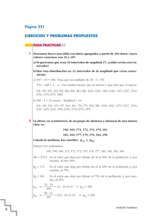 Página 221
EJERCICIOS Y PROBLEMAS PROPUESTOS
1 Deseamos hacer una tabla con datos agrupados a partir de 384 datos, cuyos
valores extremos son 19 y 187.
a) Si queremos que sean 10 intervalos de amplitud 17, ¿cuáles serán esos in-
tervalos?
b)Haz otra distribución en 12 intervalos de la amplitud que creas conve-
niente.
a) 187 – 19 = 168. Para que sea múltiplo de 10 8 170
170 – 168 = 2 8 Una unidad menos que el menor y una más que el mayor:
[18, 35); [35, 52); [52, 69); [69, 86); [86, 103); [103, 120); [120, 137); [137, 154);
[154, 171); [171, 188].
b) 168 : 2 = 14 exacto. Amplitud = 14:
[19, 33); [33, 47); [47, 61); [61, 75); [75, 89); [89, 103); [103, 117); [117, 131);
[131, 145); [145, 159); [159, 173); [173, 187].
2 La altura, en centímetros, de un grupo de alumnos y alumnas de una misma
clase es:
150, 169, 171, 172, 172, 175, 181
182, 183, 177, 179, 176, 184, 158
Calcula la mediana, los cuartiles, p15 y p90.
Primero los ordenamos:
150, 158, 169, 171, 172, 172, 175, 176, 177, 181, 182, 183, 184
Me = 175,5 Es el valor que deja por debajo de él al 50% de la población, y por
encima, al otro 50%.
Q1 = 171 Es el valor que deja por debajo de él al 25% de la población, y por
encima, al 75%.
Q3 = 181 Es el valor que deja por debajo al 75% de la población, y por enci-
ma, al 25%.
p15 8 = 2,1. Es el 3.° 8 p15 = 169
p90 8 = 12,6. Es el 13.° 8 p90 = 183
90 · 14
100
15 · 14
100
PARA PRACTICAR
Unidad 8. Estadística
6
 