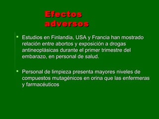  Estudios en Finlandia, USA y Francia han mostradoEstudios en Finlandia, USA y Francia han mostrado
relación entre abortos y exposición a drogasrelación entre abortos y exposición a drogas
antineoplásicas durante el primer trimestre delantineoplásicas durante el primer trimestre del
embarazo, en personal de salud.embarazo, en personal de salud.
 Personal de limpieza presenta mayores niveles dePersonal de limpieza presenta mayores niveles de
compuestos mutagénicos en orina que las enfermerascompuestos mutagénicos en orina que las enfermeras
y farmacéuticosy farmacéuticos
EfectosEfectos
adversosadversos
 