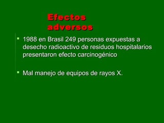  1988 en Brasil 249 personas expuestas a1988 en Brasil 249 personas expuestas a
desecho radioactivo de residuos hospitalariosdesecho radioactivo de residuos hospitalarios
presentaron efecto carcinogénicopresentaron efecto carcinogénico
 Mal manejo de equipos de rayos X.Mal manejo de equipos de rayos X.
EfectosEfectos
adversosadversos
 