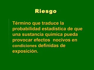 Término que traduce laTérmino que traduce la
probabilidad estadística de queprobabilidad estadística de que
una sustancia química puedauna sustancia química pueda
provocar efectos nocivos enprovocar efectos nocivos en
condicionescondiciones definidas dedefinidas de
exposición.exposición.
RiesgoRiesgo
 