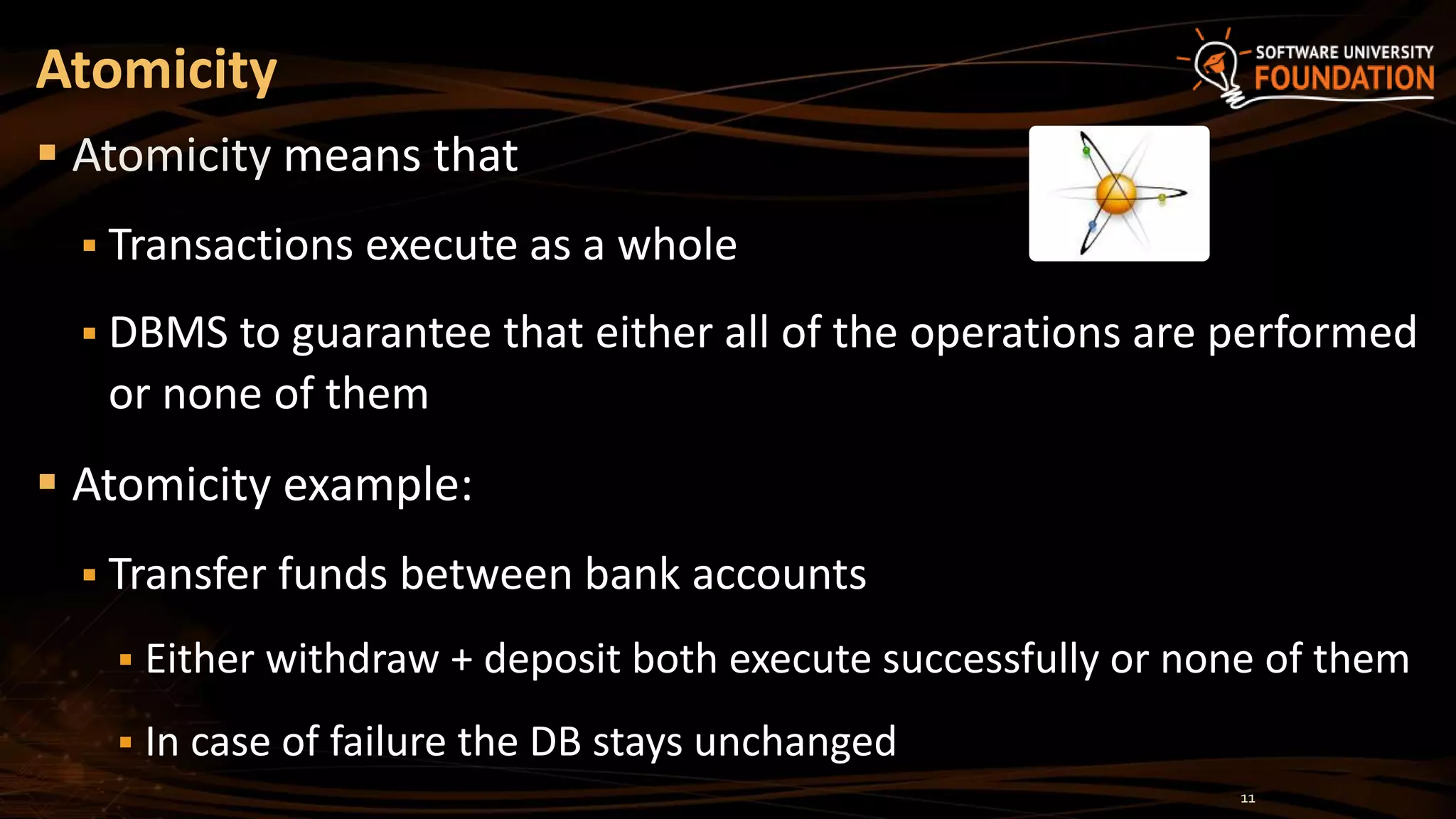 Atomicity
 Atomicity means that
 Transactions execute as a whole
 DBMS to guarantee that either all of the operations are performed
or none of them
 Atomicity example:
 Transfer funds between bank accounts
 Either withdraw + deposit both execute successfully or none of them
 In case of failure the DB stays unchanged
11
 