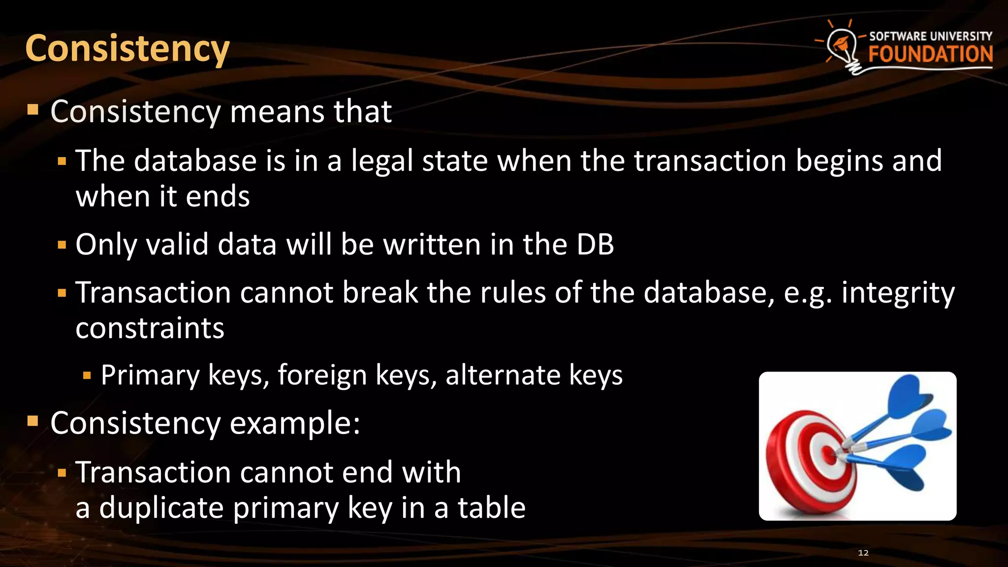 Consistency
 Consistency means that
 The database is in a legal state when the transaction begins and
when it ends
 Only valid data will be written in the DB
 Transaction cannot break the rules of the database, e.g. integrity
constraints
 Primary keys, foreign keys, alternate keys
 Consistency example:
 Transaction cannot end with
a duplicate primary key in a table
12
 