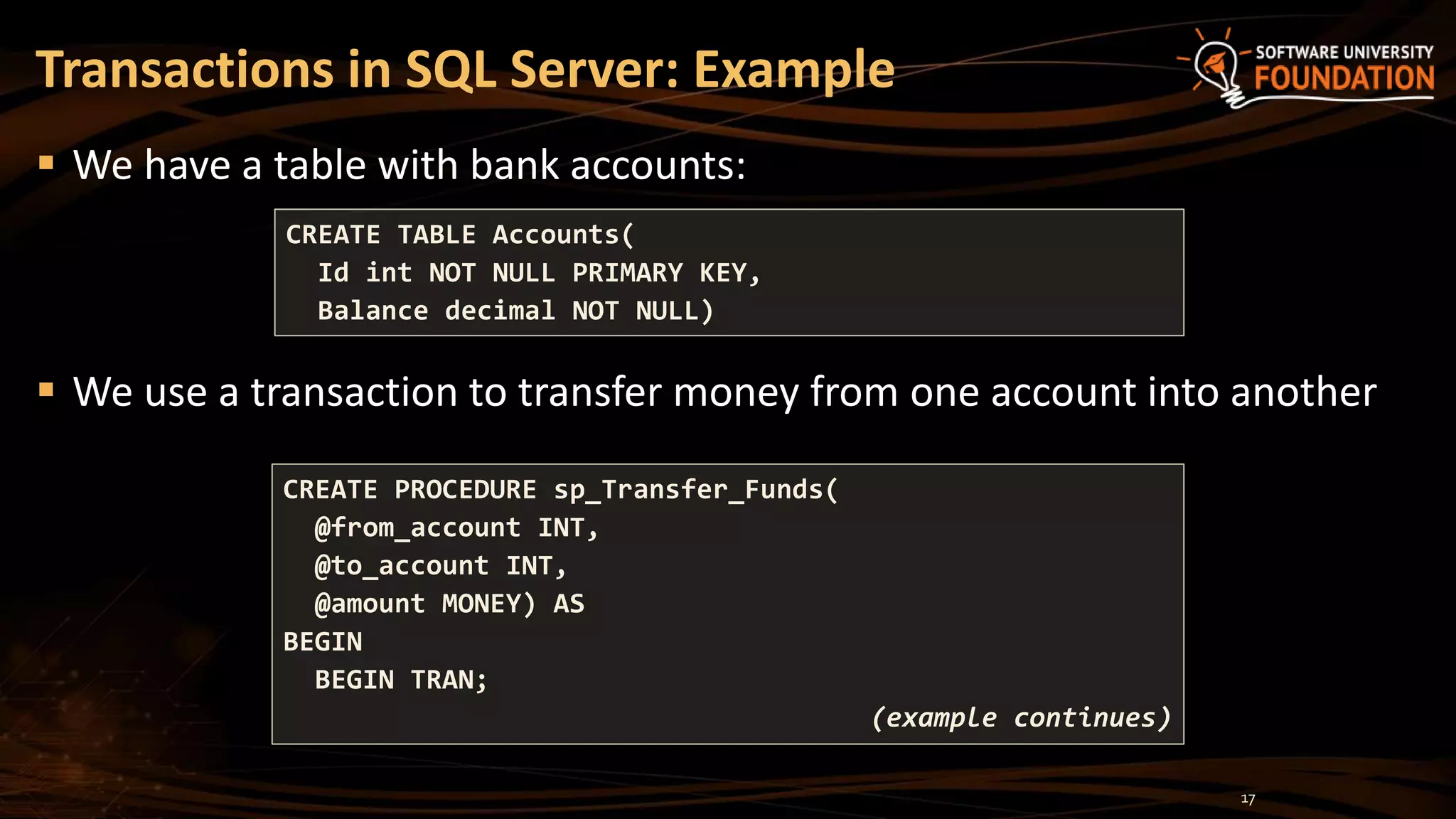  We have a table with bank accounts:
 We use a transaction to transfer money from one account into another
Transactions in SQL Server: Example
CREATE TABLE Accounts(
Id int NOT NULL PRIMARY KEY,
Balance decimal NOT NULL)
CREATE PROCEDURE sp_Transfer_Funds(
@from_account INT,
@to_account INT,
@amount MONEY) AS
BEGIN
BEGIN TRAN;
(example continues)
17
 