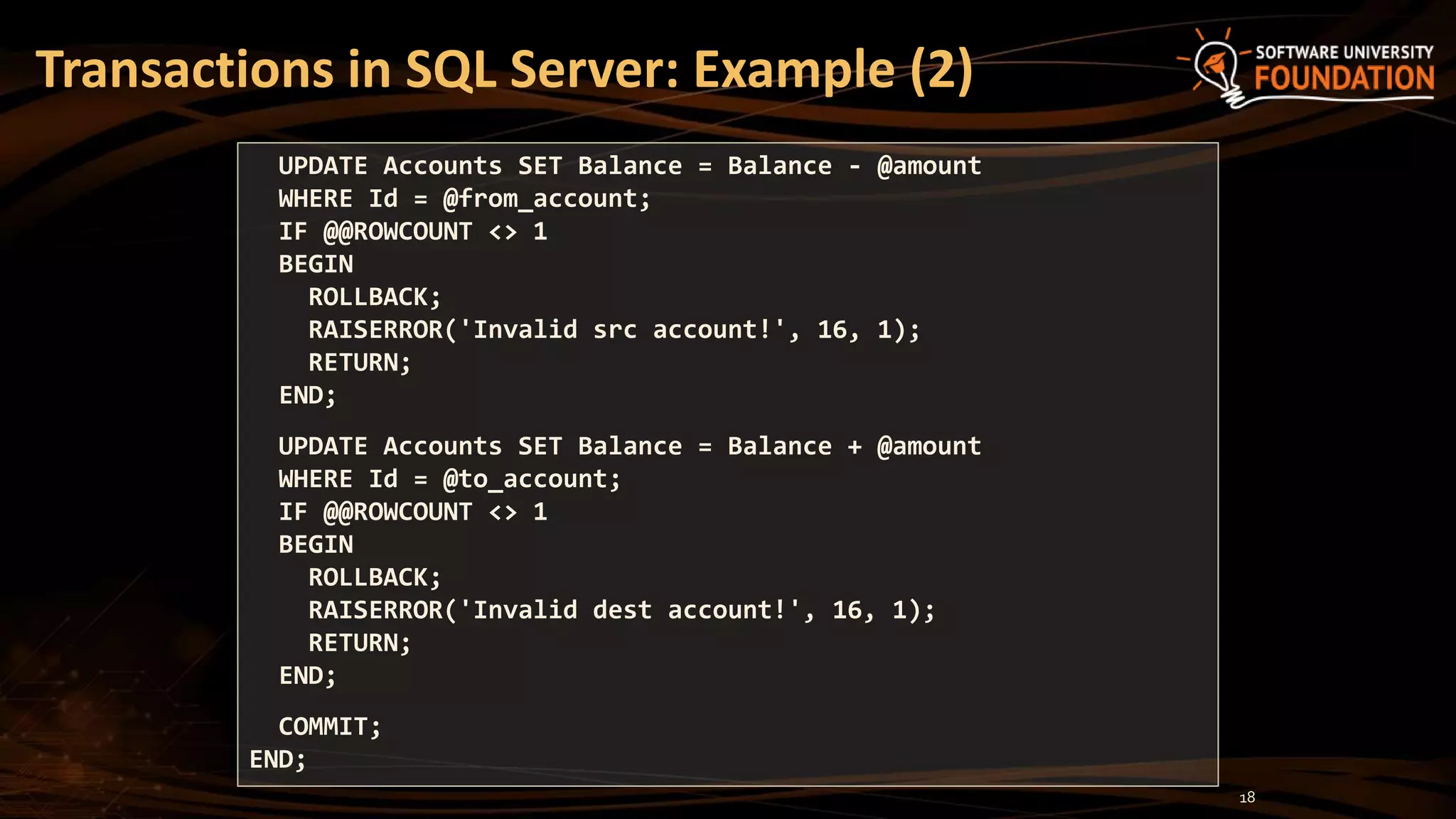 Transactions in SQL Server: Example (2)
UPDATE Accounts SET Balance = Balance - @amount
WHERE Id = @from_account;
IF @@ROWCOUNT <> 1
BEGIN
ROLLBACK;
RAISERROR('Invalid src account!', 16, 1);
RETURN;
END;
UPDATE Accounts SET Balance = Balance + @amount
WHERE Id = @to_account;
IF @@ROWCOUNT <> 1
BEGIN
ROLLBACK;
RAISERROR('Invalid dest account!', 16, 1);
RETURN;
END;
COMMIT;
END;
18
 