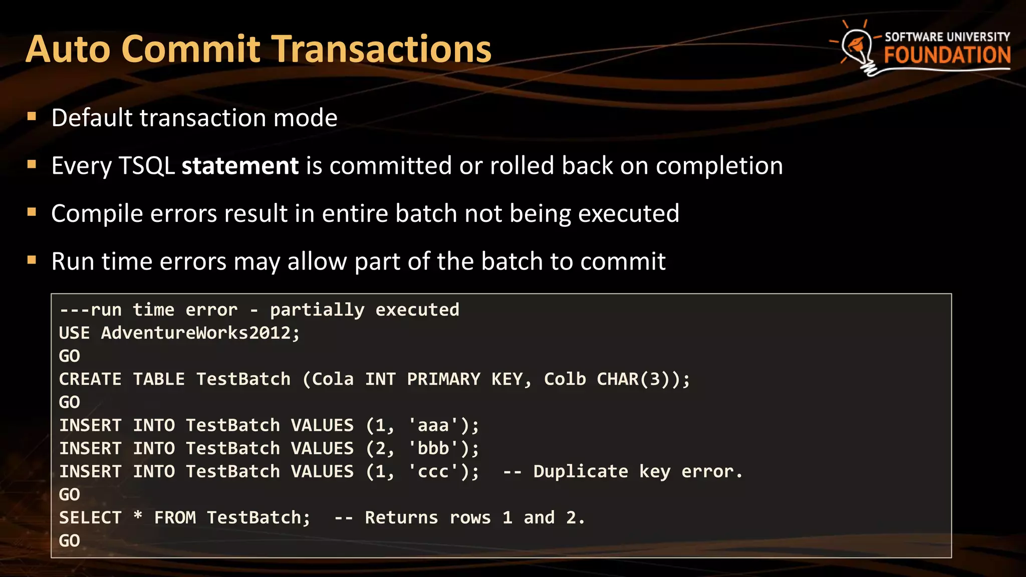  Default transaction mode
 Every TSQL statement is committed or rolled back on completion
 Compile errors result in entire batch not being executed
 Run time errors may allow part of the batch to commit
Auto Commit Transactions
---run time error - partially executed
USE AdventureWorks2012;
GO
CREATE TABLE TestBatch (Cola INT PRIMARY KEY, Colb CHAR(3));
GO
INSERT INTO TestBatch VALUES (1, 'aaa');
INSERT INTO TestBatch VALUES (2, 'bbb');
INSERT INTO TestBatch VALUES (1, 'ccc'); -- Duplicate key error.
GO
SELECT * FROM TestBatch; -- Returns rows 1 and 2.
GO
 