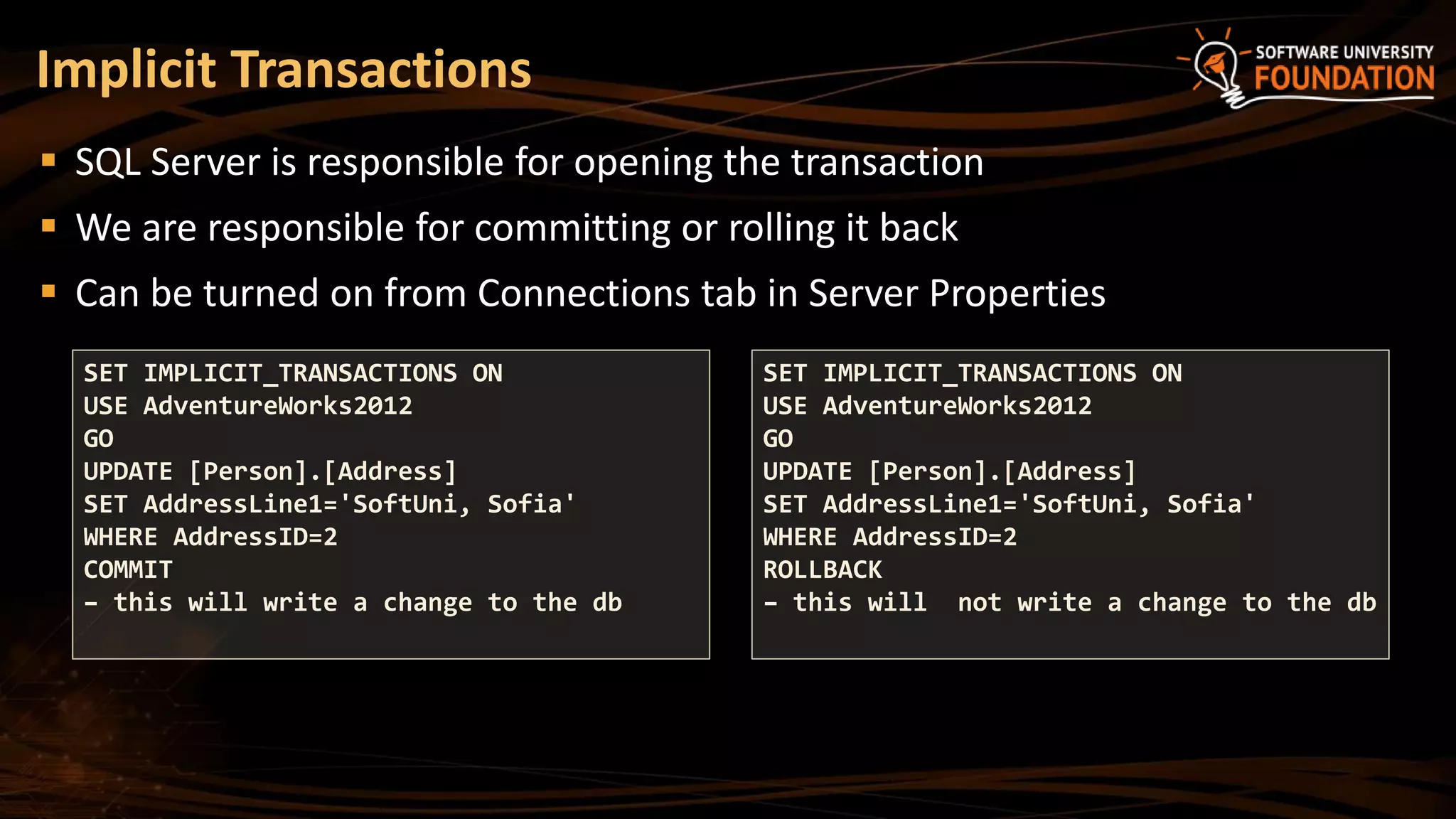 SQL Server is responsible for opening the transaction
 We are responsible for committing or rolling it back
 Can be turned on from Connections tab in Server Properties
Implicit Transactions
SET IMPLICIT_TRANSACTIONS ON
USE AdventureWorks2012
GO
UPDATE [Person].[Address]
SET AddressLine1='SoftUni, Sofia'
WHERE AddressID=2
COMMIT
– this will write a change to the db
SET IMPLICIT_TRANSACTIONS ON
USE AdventureWorks2012
GO
UPDATE [Person].[Address]
SET AddressLine1='SoftUni, Sofia'
WHERE AddressID=2
ROLLBACK
– this will not write a change to the db
 