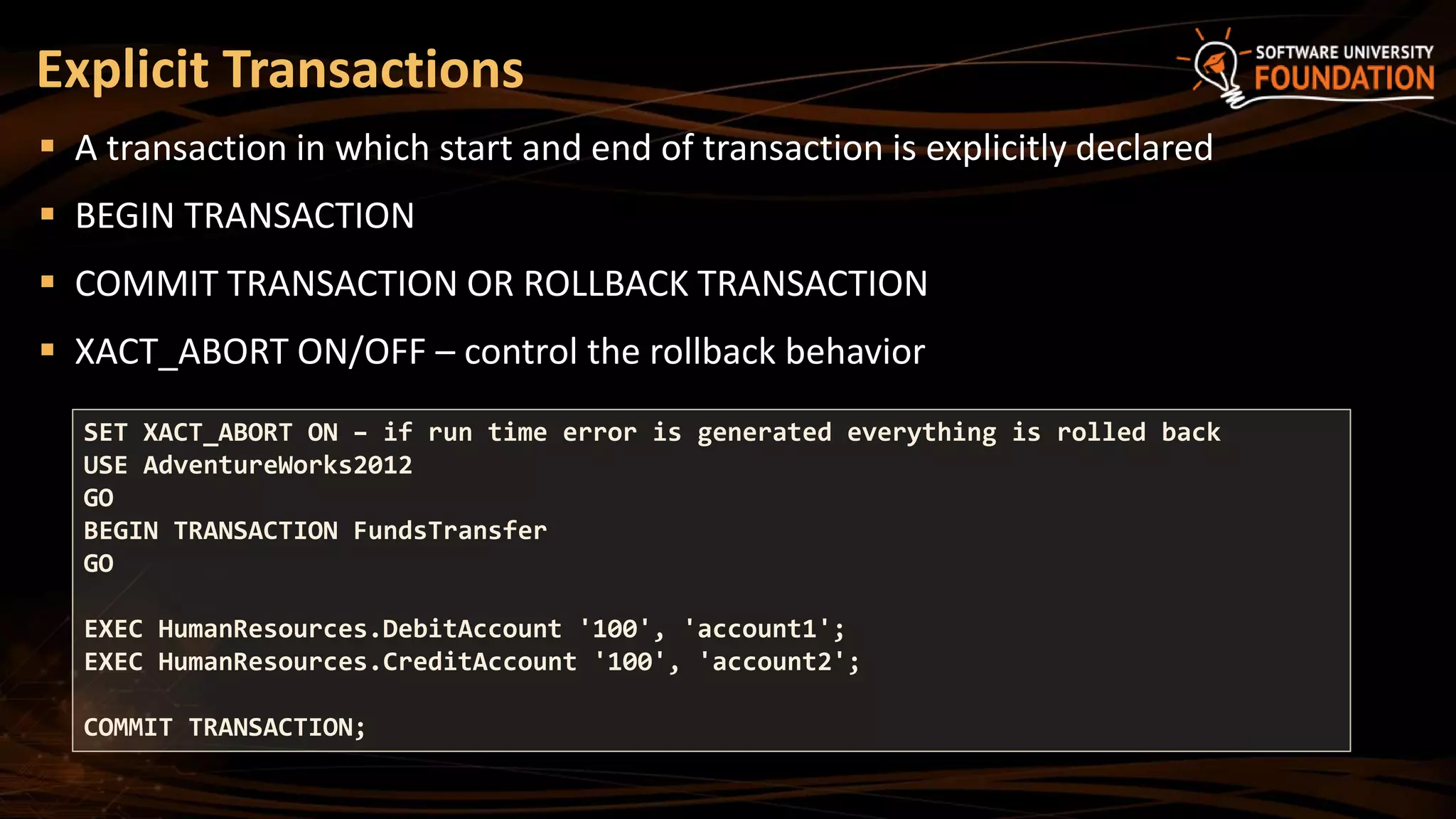 Explicit Transactions
 A transaction in which start and end of transaction is explicitly declared
 BEGIN TRANSACTION
 COMMIT TRANSACTION OR ROLLBACK TRANSACTION
 XACT_ABORT ON/OFF – control the rollback behavior
SET XACT_ABORT ON – if run time error is generated everything is rolled back
USE AdventureWorks2012
GO
BEGIN TRANSACTION FundsTransfer
GO
EXEC HumanResources.DebitAccount '100', 'account1';
EXEC HumanResources.CreditAccount '100', 'account2';
COMMIT TRANSACTION;
 