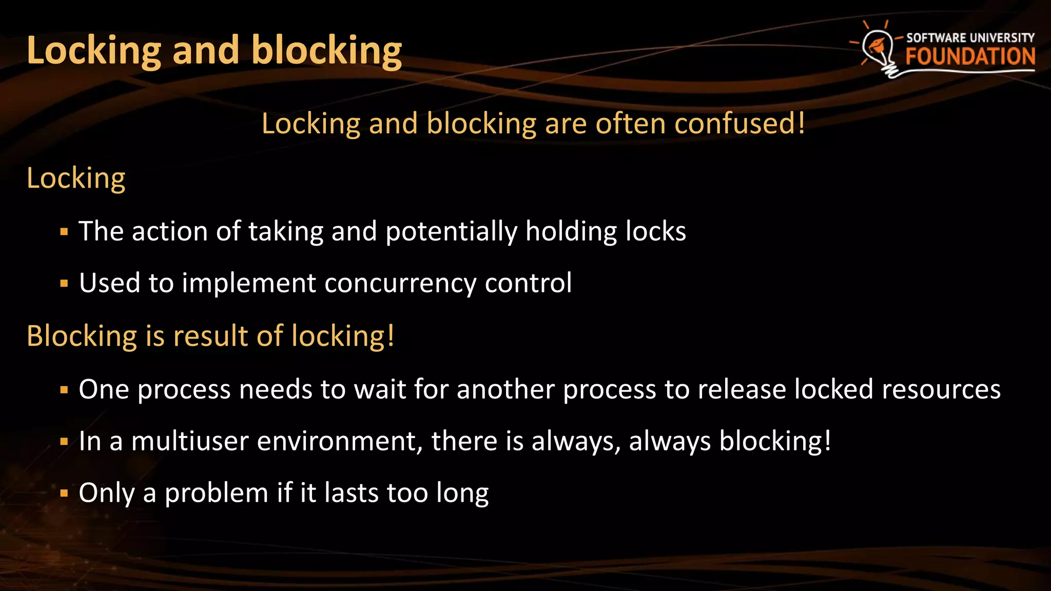 Locking and blocking are often confused!
Locking
 The action of taking and potentially holding locks
 Used to implement concurrency control
Blocking is result of locking!
 One process needs to wait for another process to release locked resources
 In a multiuser environment, there is always, always blocking!
 Only a problem if it lasts too long
Locking and blocking
 