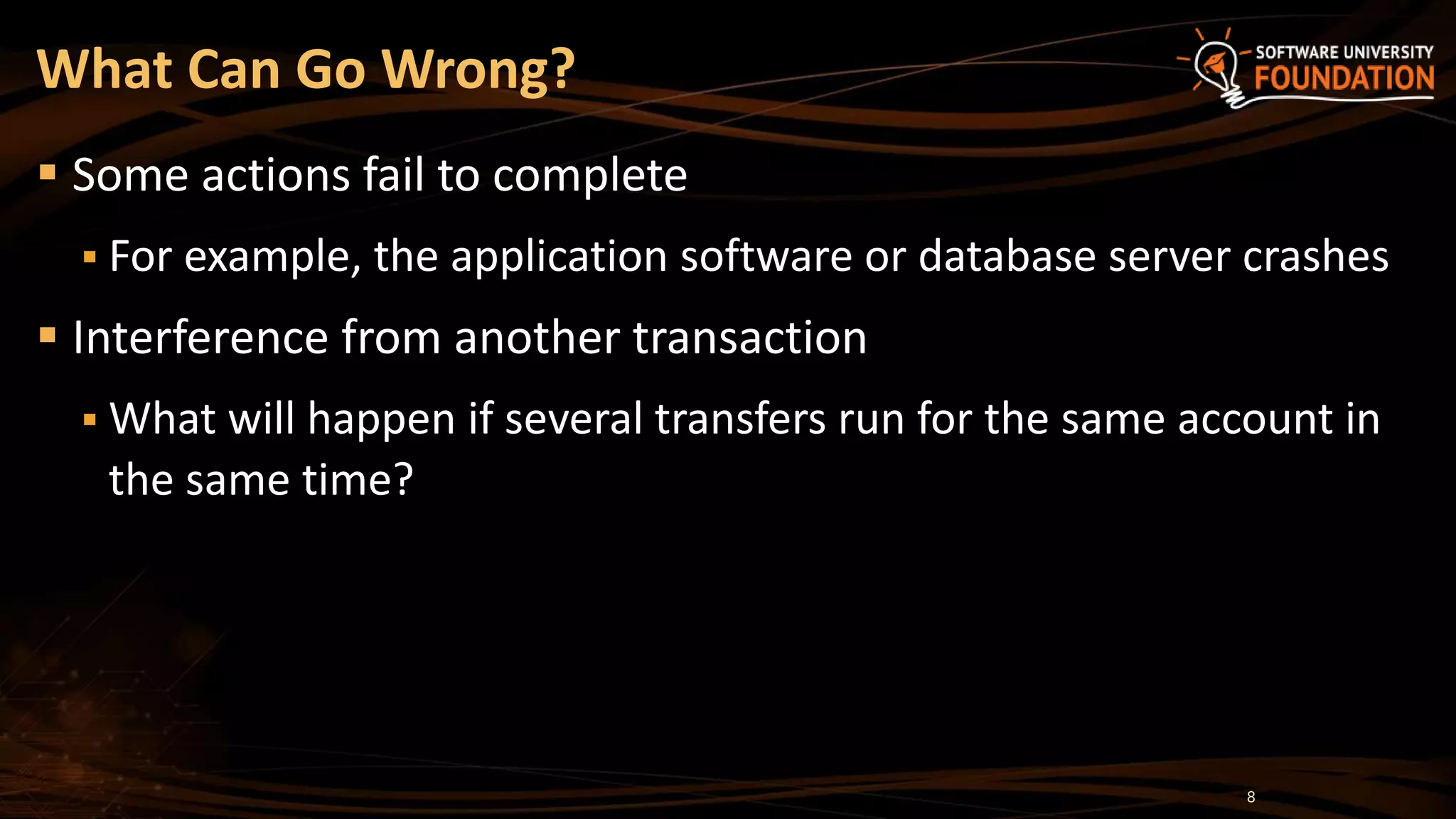  Some actions fail to complete
 For example, the application software or database server crashes
 Interference from another transaction
 What will happen if several transfers run for the same account in
the same time?
What Can Go Wrong?
8
 