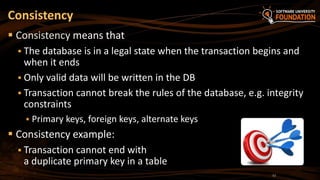 Consistency
 Consistency means that
 The database is in a legal state when the transaction begins and
when it ends
 Only valid data will be written in the DB
 Transaction cannot break the rules of the database, e.g. integrity
constraints
 Primary keys, foreign keys, alternate keys
 Consistency example:
 Transaction cannot end with
a duplicate primary key in a table
12
 