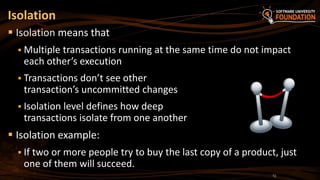  Isolation means that
 Multiple transactions running at the same time do not impact
each other’s execution
 Transactions don’t see other
transaction’s uncommitted changes
 Isolation level defines how deep
transactions isolate from one another
 Isolation example:
 If two or more people try to buy the last copy of a product, just
one of them will succeed.
Isolation
13
 