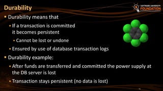 Durability
 Durability means that
 If a transaction is committed
it becomes persistent
 Cannot be lost or undone
 Ensured by use of database transaction logs
 Durability example:
 After funds are transferred and committed the power supply at
the DB server is lost
 Transaction stays persistent (no data is lost)
14
 