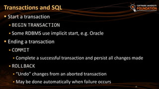  Start a transaction
 BEGIN TRANSACTION
 Some RDBMS use implicit start, e.g. Oracle
 Ending a transaction
 COMMIT
 Complete a successful transaction and persist all changes made
 ROLLBACK
 “Undo” changes from an aborted transaction
 May be done automatically when failure occurs
Transactions and SQL
16
 