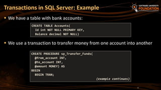  We have a table with bank accounts:
 We use a transaction to transfer money from one account into another
Transactions in SQL Server: Example
CREATE TABLE Accounts(
Id int NOT NULL PRIMARY KEY,
Balance decimal NOT NULL)
CREATE PROCEDURE sp_Transfer_Funds(
@from_account INT,
@to_account INT,
@amount MONEY) AS
BEGIN
BEGIN TRAN;
(example continues)
17
 