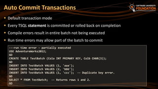  Default transaction mode
 Every TSQL statement is committed or rolled back on completion
 Compile errors result in entire batch not being executed
 Run time errors may allow part of the batch to commit
Auto Commit Transactions
---run time error - partially executed
USE AdventureWorks2012;
GO
CREATE TABLE TestBatch (Cola INT PRIMARY KEY, Colb CHAR(3));
GO
INSERT INTO TestBatch VALUES (1, 'aaa');
INSERT INTO TestBatch VALUES (2, 'bbb');
INSERT INTO TestBatch VALUES (1, 'ccc'); -- Duplicate key error.
GO
SELECT * FROM TestBatch; -- Returns rows 1 and 2.
GO
 