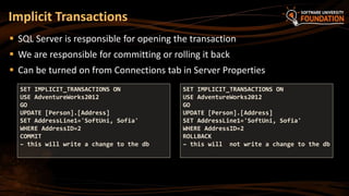  SQL Server is responsible for opening the transaction
 We are responsible for committing or rolling it back
 Can be turned on from Connections tab in Server Properties
Implicit Transactions
SET IMPLICIT_TRANSACTIONS ON
USE AdventureWorks2012
GO
UPDATE [Person].[Address]
SET AddressLine1='SoftUni, Sofia'
WHERE AddressID=2
COMMIT
– this will write a change to the db
SET IMPLICIT_TRANSACTIONS ON
USE AdventureWorks2012
GO
UPDATE [Person].[Address]
SET AddressLine1='SoftUni, Sofia'
WHERE AddressID=2
ROLLBACK
– this will not write a change to the db
 
