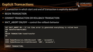 Explicit Transactions
 A transaction in which start and end of transaction is explicitly declared
 BEGIN TRANSACTION
 COMMIT TRANSACTION OR ROLLBACK TRANSACTION
 XACT_ABORT ON/OFF – control the rollback behavior
SET XACT_ABORT ON – if run time error is generated everything is rolled back
USE AdventureWorks2012
GO
BEGIN TRANSACTION FundsTransfer
GO
EXEC HumanResources.DebitAccount '100', 'account1';
EXEC HumanResources.CreditAccount '100', 'account2';
COMMIT TRANSACTION;
 