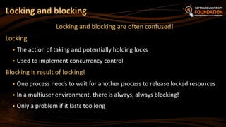 Locking and blocking are often confused!
Locking
 The action of taking and potentially holding locks
 Used to implement concurrency control
Blocking is result of locking!
 One process needs to wait for another process to release locked resources
 In a multiuser environment, there is always, always blocking!
 Only a problem if it lasts too long
Locking and blocking
 