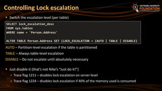 Controlling Lock escalation
SELECT lock_escalation_desc
FROM sys.tables
WHERE name = 'Person.Address'
ALTER TABLE Person.Address SET (LOCK_ESCALATION = {AUTO | TABLE | DISABLE}
 Switch the escalation level (per table)
AUTO – Partition-level escalation if the table is partitioned
TABLE – Always table-level escalation
DISABLE – Do not escalate until absolutely necessary
 Just disable it (that’s not Nike’s “Just do it!”)
 Trace flag 1211 – disables lock escalation on server level
 Trace flag 1224 – disables lock escalation if 40% of the memory used is consumed
 