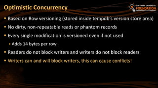 Optimistic Concurrency
 Based on Row versioning (stored inside tempdb’s version store area)
 No dirty, non-repeatable reads or phantom records
 Every single modification is versioned even if not used
 Adds 14 bytes per row
 Readers do not block writers and writers do not block readers
 Writers can and will block writers, this can cause conflicts!
 