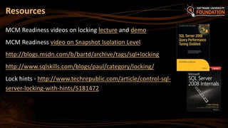 Resources
MCM Readiness videos on locking lecture and demo
MCM Readiness video on Snapshot Isolation Level
http://blogs.msdn.com/b/bartd/archive/tags/sql+locking
http://www.sqlskills.com/blogs/paul/category/locking/
Lock hints - http://www.techrepublic.com/article/control-sql-
server-locking-with-hints/5181472
 
