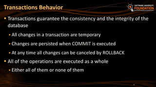  Transactions guarantee the consistency and the integrity of the
database
 All changes in a transaction are temporary
 Changes are persisted when COMMIT is executed
 At any time all changes can be canceled by ROLLBACK
 All of the operations are executed as a whole
 Either all of them or none of them
Transactions Behavior
6
 