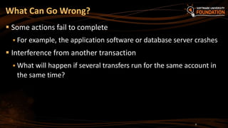  Some actions fail to complete
 For example, the application software or database server crashes
 Interference from another transaction
 What will happen if several transfers run for the same account in
the same time?
What Can Go Wrong?
8
 