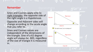 Remember
Sines and Cosines apply only to
right triangles. the opposite side of
the right angle is a Hypotenuse.
Opposite and Adjacent sides will
change according to the acute angle
that you refer to.
Sines and Cosines values are
independent of the dimensions of
the triangle. Sine of a 62 degree
angle will always be .883, regardless
of the size of triangle it is measured
in.
 
